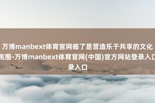 万博manbext体育官网临了是营造乐于共享的文化氛围-万博manbext体育官网(中国)官方网站登录入口