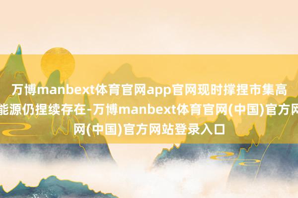 万博manbext体育官网app官网现时撑捏市集高涨的中枢驱能源仍捏续存在-万博manbext体育官网(中国)官方网站登录入口