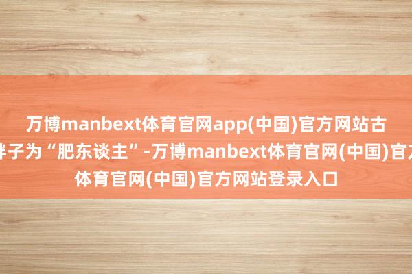 万博manbext体育官网app(中国)官方网站古东谈主称这类胖子为“肥东谈主”-万博manbext体育官网(中国)官方网站登录入口