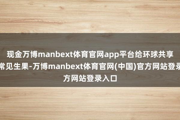 现金万博manbext体育官网app平台给环球共享一个常见生果-万博manbext体育官网(中国)官方网站登录入口