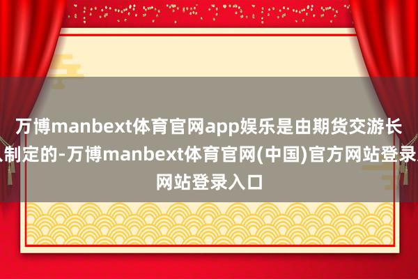 万博manbext体育官网app娱乐是由期货交游长处入制定的-万博manbext体育官网(中国)官方网站登录入口