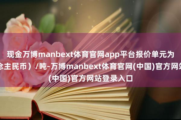现金万博manbext体育官网app平台报价单元为元（东说念主民币）/吨-万博manbext体育官网(中国)官方网站登录入口