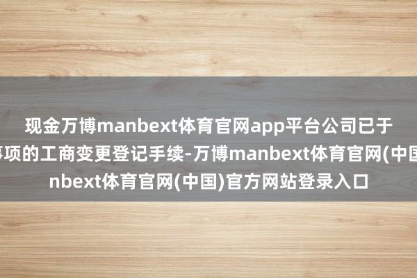 现金万博manbext体育官网app平台公司已于近日办理完成以上事项的工商变更登记手续-万博manbext体育官网(中国)官方网站登录入口