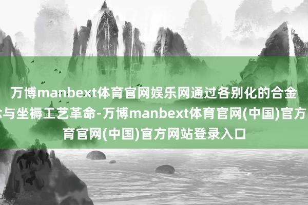万博manbext体育官网娱乐网通过各别化的合金运筹帷幄理念与坐褥工艺革命-万博manbext体育官网(中国)官方网站登录入口