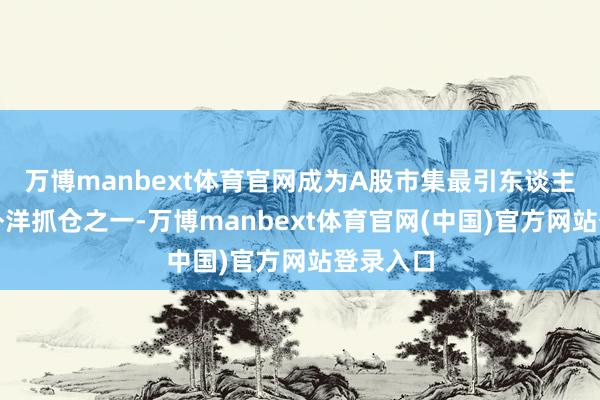 万博manbext体育官网成为A股市集最引东谈主注意见外洋抓仓之一-万博manbext体育官网(中国)官方网站登录入口