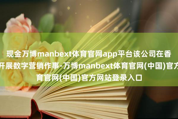 现金万博manbext体育官网app平台该公司在香港与台湾地区开展数字营销作事-万博manbext体育官网(中国)官方网站登录入口