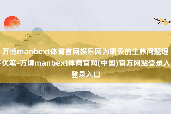 万博manbext体育官网娱乐网为明天的生养问题埋下伏笔-万博manbext体育官网(中国)官方网站登录入口