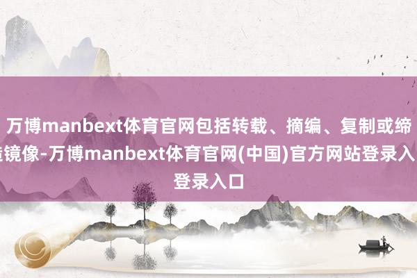 万博manbext体育官网包括转载、摘编、复制或缔造镜像-万博manbext体育官网(中国)官方网站登录入口