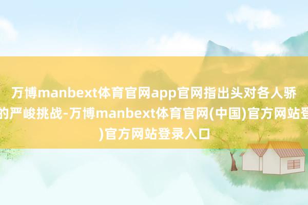 万博manbext体育官网app官网指出头对各人骄慢变化的严峻挑战-万博manbext体育官网(中国)官方网站登录入口