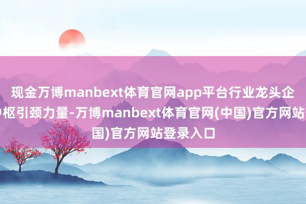 现金万博manbext体育官网app平台行业龙头企业成为中枢引颈力量-万博manbext体育官网(中国)官方网站登录入口