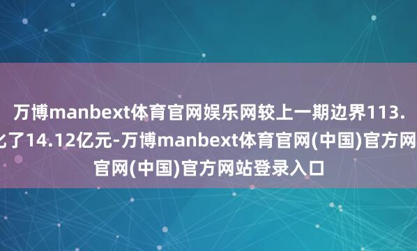 万博manbext体育官网娱乐网较上一期边界113.49亿元变化了14.12亿元-万博manbext体育官网(中国)官方网站登录入口