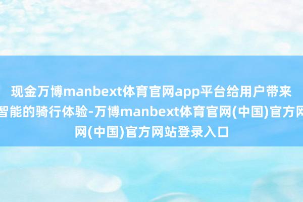 现金万博manbext体育官网app平台给用户带来了更安全、智能的骑行体验-万博manbext体育官网(中国)官方网站登录入口