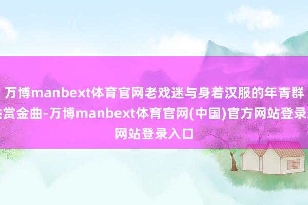 万博manbext体育官网老戏迷与身着汉服的年青群体共赏金曲-万博manbext体育官网(中国)官方网站登录入口