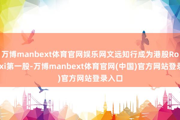 万博manbext体育官网娱乐网文远知行成为港股Robotaxi第一股-万博manbext体育官网(中国)官方网站登录入口