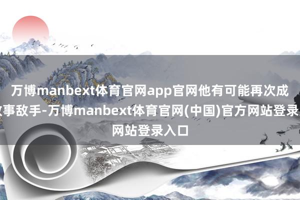 万博manbext体育官网app官网他有可能再次成为政事敌手-万博manbext体育官网(中国)官方网站登录入口