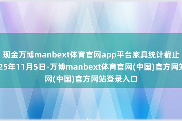 现金万博manbext体育官网app平台家具统计截止日历为2025年11月5日-万博manbext体育官网(中国)官方网站登录入口