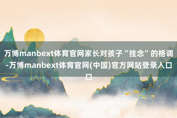 万博manbext体育官网家长对孩子“挂念”的格调-万博manbext体育官网(中国)官方网站登录入口