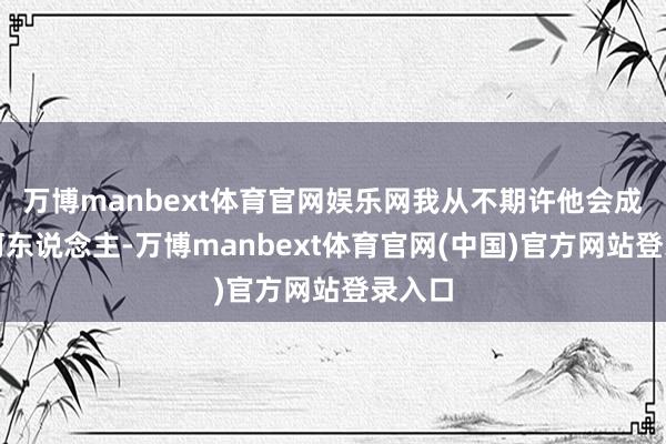 万博manbext体育官网娱乐网我从不期许他会成为任何东说念主-万博manbext体育官网(中国)官方网站登录入口