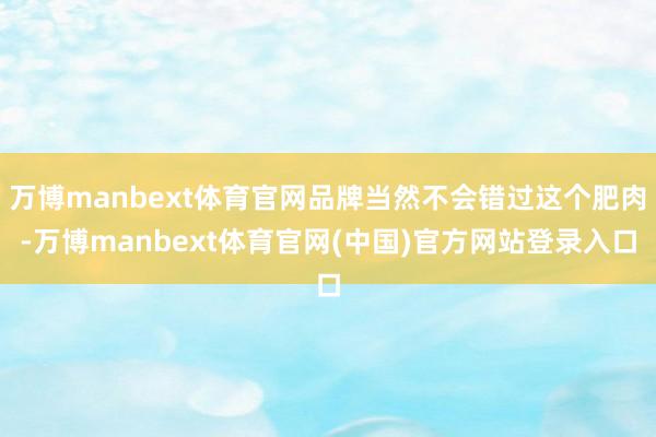 万博manbext体育官网品牌当然不会错过这个肥肉-万博manbext体育官网(中国)官方网站登录入口
