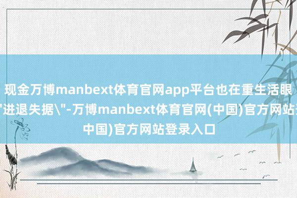 现金万博manbext体育官网app平台也在重生活眼前感到