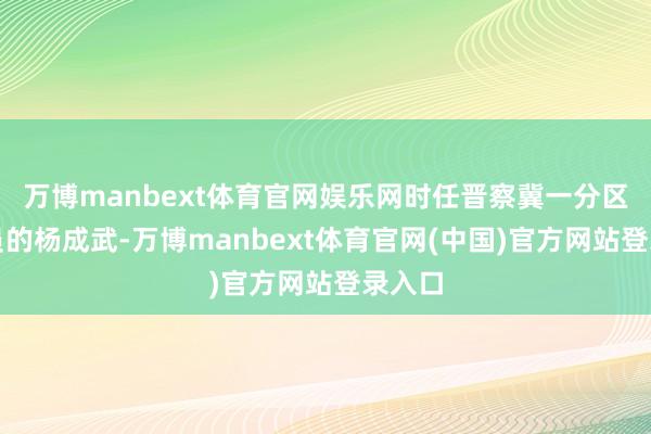 万博manbext体育官网娱乐网时任晋察冀一分区司令员的杨成武-万博manbext体育官网(中国)官方网站登录入口