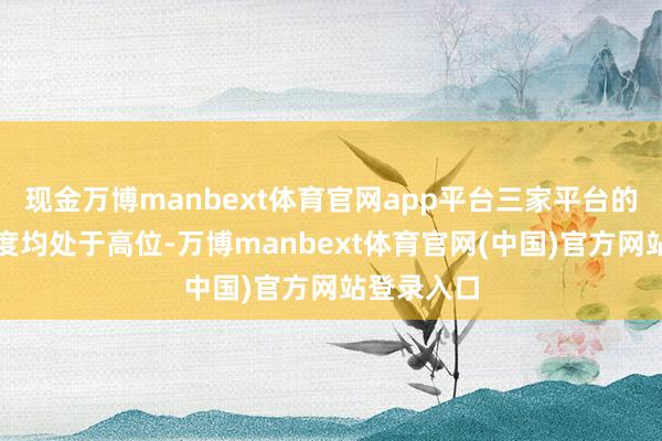 现金万博manbext体育官网app平台三家平台的市集领会度均处于高位-万博manbext体育官网(中国)官方网站登录入口