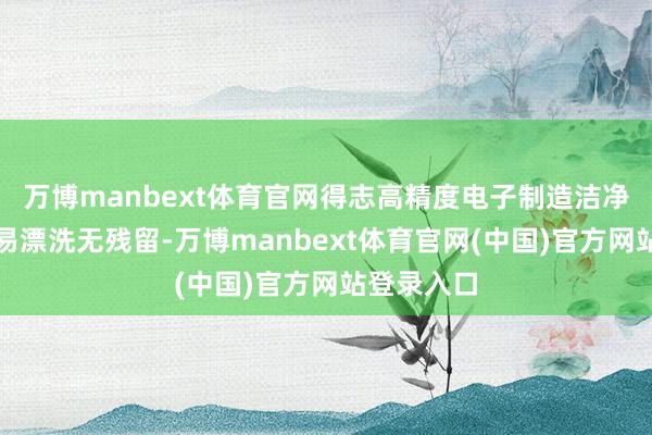 万博manbext体育官网得志高精度电子制造洁净标准；且易漂洗无残留-万博manbext体育官网(中国)官方网站登录入口