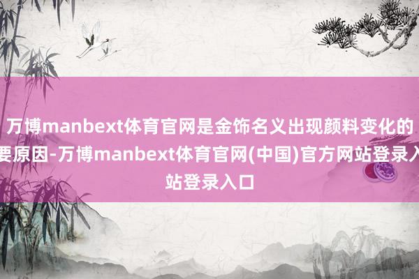 万博manbext体育官网是金饰名义出现颜料变化的主要原因-万博manbext体育官网(中国)官方网站登录入口