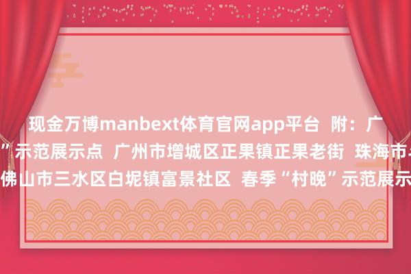 现金万博manbext体育官网app平台  附：广东入选名单  春节“村晚”示范展示点  广州市增城区正果镇正果老街  珠海市斗门区斗门镇小濠冲村  佛山市三水区白坭镇富景社区  春季“村晚”示范展示点  深圳市宝安区西乡街说念西乡社区  梅州市大埔县湖寮镇山子下村  汕尾市海丰县海城镇温厝村  夏日“村晚”示范展示点  中山市南区街说念曹边村  江门市台山市川岛镇下川岛联南村  肇庆市广宁县横山镇罗锅村滨江公园  秋季“村晚”示范展示点  汕头市金平区鮀莲街说念玉井社区  潮州市湘桥区桥东街说念社光村  阳江市江城区埠场镇那蓬村  冬季“村晚”示范展示点  河源市东源县仙塘镇红光村南园古村  韶关市翁源县龙仙镇联群村  清远市连南瑶族自治县三江镇、三排镇    南边+记者 赵媛媛 -万博manbext体育官网(中国)官方网站登录入口