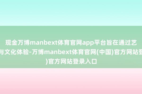 现金万博manbext体育官网app平台旨在通过艺术展演与文化体验-万博manbext体育官网(中国)官方网站登录入口